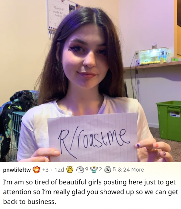 roasts - sick burnsgirl - R roastme pnwlifeftw 3 12d $225 5 & 24 More I'm am so tired of beautiful girls posting here just to get attention so I'm really glad you showed up so we can get back to business.