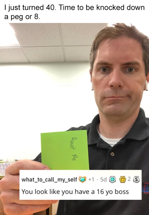 roasts - sick burnscommunication - I just turned 40. Time to be knocked down a peg or 8. Roast Me Za 25 what_to_call_my_self 31 5d You look you have a 16 yo boss
