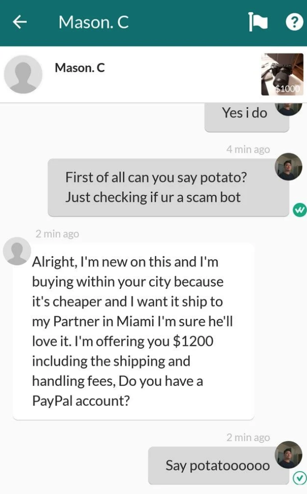 scammers called out -  screenshot - Mason. C L? Mason. C $100 Yes i do 4 min ago First of all can you say potato? Just checking if ur a scam bot 2 min ago Alright, I'm new on this and I'm buying within your city because it's cheaper and I want it ship to 