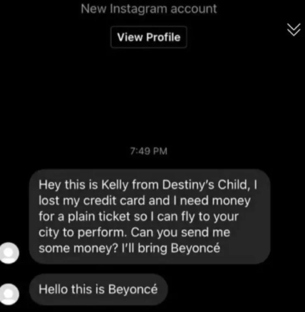 scammers called out -  multimedia - New Instagram account View Profile Hey this is Kelly from Destiny's Child, I lost my credit card and I need money for a plain ticket so I can fly to your city to perform. Can you send me some money? I'll bring Beyonc He