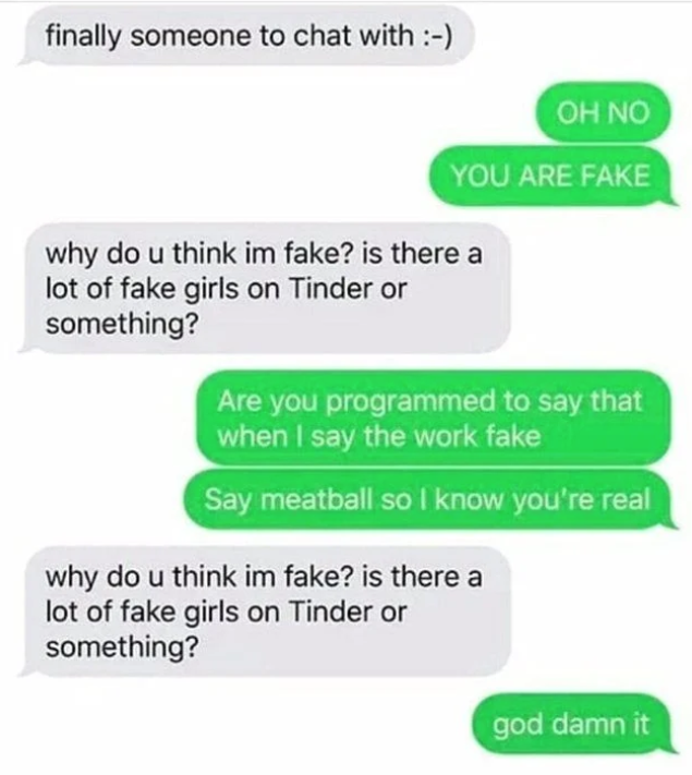 scammers called out -  number - finally someone to chat with Oh No You Are Fake why do u think im fake? is there a lot of fake girls on Tinder or something? Are you programmed to say that when I say the work fake Say meatball so I know you're real why do 