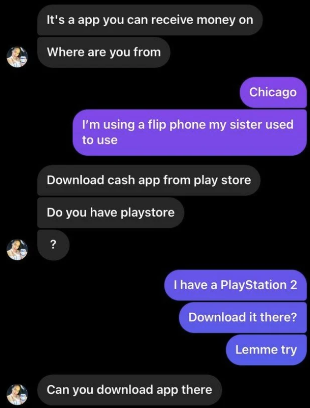 scammers called out -  screenshot - It's a app you can receive money on Where are you from Chicago I'm using a flip phone my sister used to use Download cash app from play store Do you have playstore ? I have a PlayStation 2 Download it there? Lemme try C