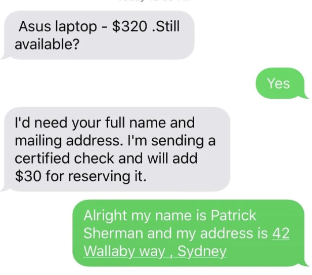 scammers called out -  communication - Asus laptop $320 .Still available? Yes I'd need your full name and mailing address. I'm sending a certified check and will add $30 for reserving it. Alright my name is Patrick Sherman and my address is 42 Wallaby way