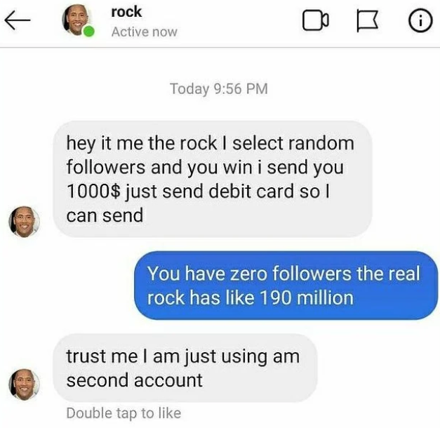 scammers called out -  web page - T rock Active now i Today hey it me the rock I select random ers and you win i send you 1000$ just send debit card so I can send You have zero ers the real rock has 190 million trust me I am just using am second account D