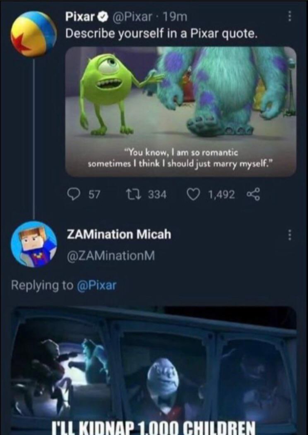 wtf pics that take a second to realize - describe yourself in a pixar quote - Pixar 19m Describe yourself in a Pixar quote. "You know, I am so romantic sometimes I think I should just marry myself." 57 12 334 1,492 ZAMination Micah I'Ll Kidnap 1.000 Child