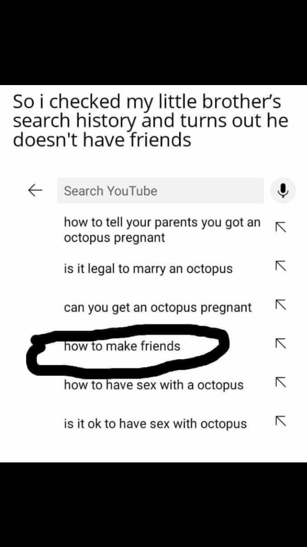 wtf pics that take a second to realize - document - Soi checked my little brother's search history and turns out he doesn't have friends f Search YouTube how to tell your parents you got an octopus pregnant is it legal to marry an octopus can you get an o