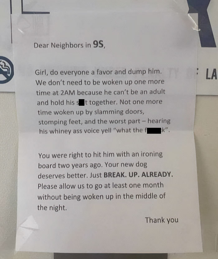 document - Dear Neighbors in 9S, Girl, do everyone a favor and dump him. La We don't need to be woken up one more time at 2AM because he can't be an adult and hold his sit together. Not one more time woken up by slamming doors, stomping feet, and the wors