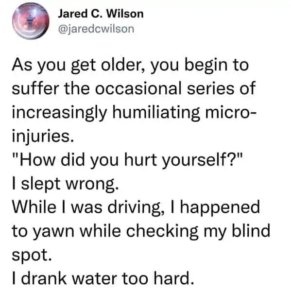 tweets for old people - Jared C. Wilson As you get older, you begin to suffer the occasional series of increasingly humiliating micro injuries. "How did you hurt yourself?" I slept wrong. While I was driving, I happened to yawn while checking my blind spo