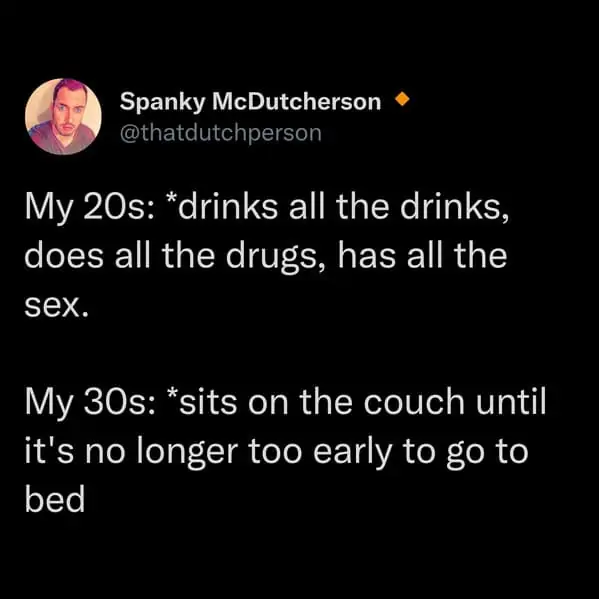 tweets for old people - atmosphere - Spanky McDutcherson My 20s drinks all the drinks, does all the drugs, has all the sex. My 30s sits on the couch until it's no longer too early to go to bed