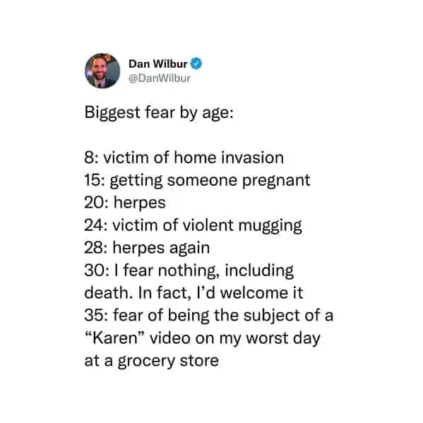 tweets for old people - document - Dan Wilbur Biggest fear by age 8 victim of home invasion 8 15 getting someone pregnant 20 herpes 24 victim of violent mugging 28 herpes again 30 I fear nothing, including death. In fact, I'd welcome it 35 fear of being t