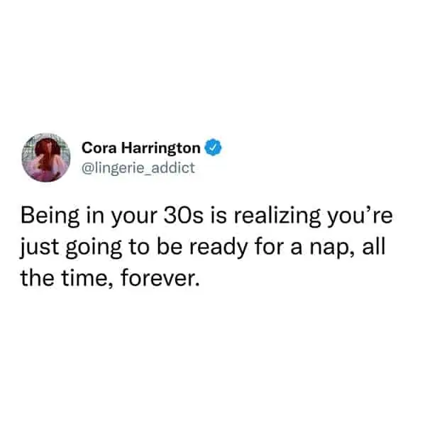 tweets for old people - i d rather take a razor scooter - Cora Harrington Being in your 30s is realizing you're just going to be ready for a nap, all the time, forever.