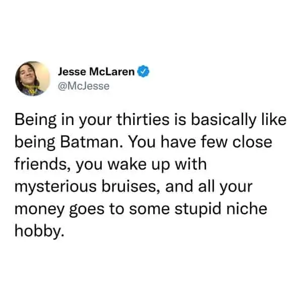 tweets for old people - angle - Jesse McLaren Being in your thirties is basically being Batman. You have few close friends, you wake up with mysterious bruises, and all your money goes to some stupid niche hobby.