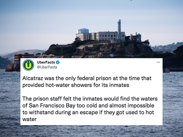 uber facts - - - UberFacts Alcatraz was the only federal prison at the time that provided hotwater showers for its inmates The prison staff felt the inmates would find the waters of San Francisco Bay too cold and almost impossible to withstand during an e