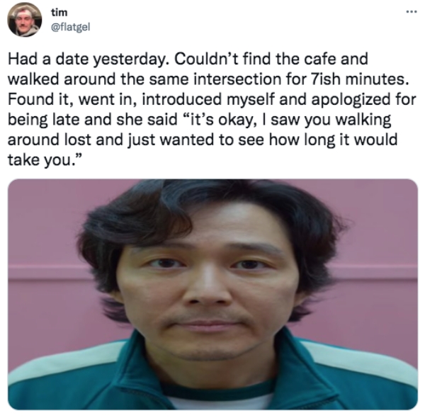 funny tweets  - gi hun meme - tim Had a date yesterday. Couldn't find the cafe and walked around the same intersection for 7ish minutes. Found it, went in, introduced myself and apologized for being late and she said it's okay, I saw you walking around lo