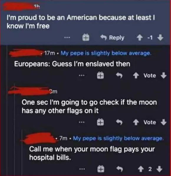 cringe pics - warsi - 1h I'm proud to be an American because at least I know I'm free . 17m. My pepe is slightly below average. Europeans Guess I'm enslaved then Vote Om One sec I'm going to go check if the moon has any other flags on it Vote . 7m. My pep