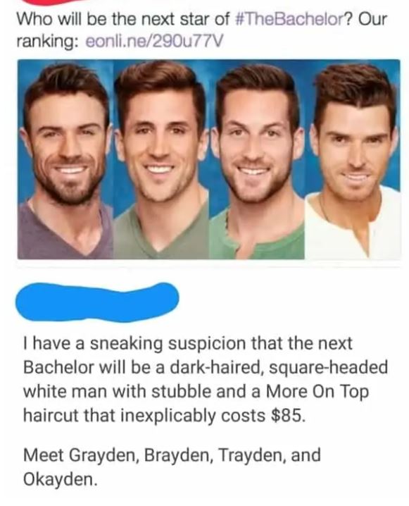 cringe pics - brayden okayden - Who will be the next star of ? Our ranking eonli.ne290u77V I have a sneaking suspicion that the next Bachelor will be a darkhaired, squareheaded white man with stubble and a More On Top haircut that inexplicably costs $85. 