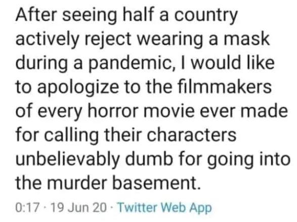 cringe pics - After seeing half a country actively reject wearing a mask during a pandemic, I would to apologize to the filmmakers of every horror movie ever made for calling their characters unbelievably dumb for going into the murder basement. . 19 Jun 