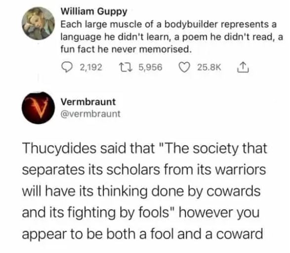 cringe pics - paper - William Guppy Each large muscle of a bodybuilder represents a language he didn't learn, a poem he didn't read, a fun fact he never memorised. 2,192 12 5,956 V Vermbraunt Thucydides said that "The society that separates its scholars f