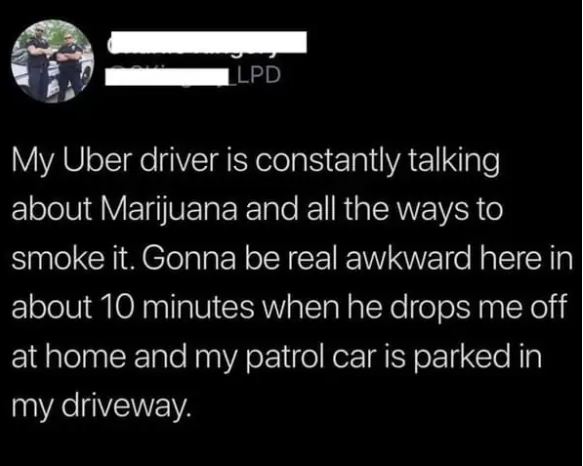 cringe pics - Llpd My Uber driver is constantly talking about Marijuana and all the ways to smoke it. Gonna be real awkward here in about 10 minutes when he drops me off at home and my patrol car is parked in my driveway.
