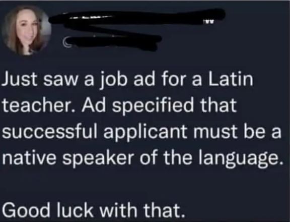 cringe pics - lyrics - Just saw a job ad for a Latin teacher. Ad specified that successful applicant must be a native speaker of the language. Good luck with that.