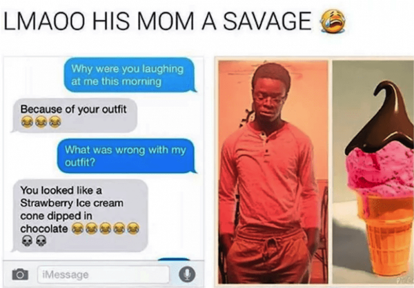savage parents - you look like a strawberry ice cream cone dipped in chocolate - Lmaoo His Mom A Savage Why were you laughing at me this morning Because of your outfit What was wrong with my outfit? You looked a Strawberry Ice cream cone dipped in chocola