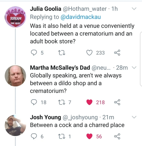 clever comments  - between a cock and a charred place - ease Scream Inside Your Heart Julia Goolia 1h Was it also held at a venue conveniently located between a crematorium and an adult book store? 5 27 233 Martha McSalley's Dad ... 28m Globally speaking,