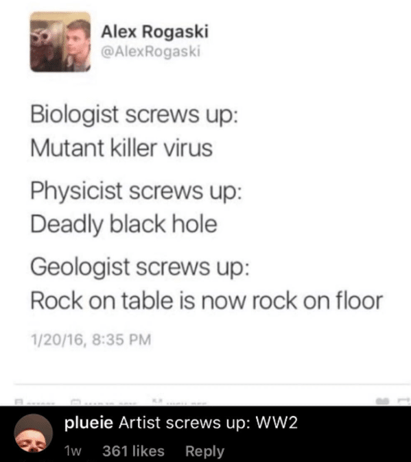 clever comments  - paper - Alex Rogaski Biologist screws up Mutant killer virus Physicist screws up Deadly black hole Geologist screws up Rock on table is now rock on floor 12016, plueie Artist screws up WW2 1w 361