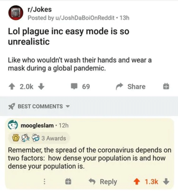 clever comments  - r jokes - prorJokes Posted by uJoshDaBoionReddit . 13h Lol plague inc easy mode is so unrealistic who wouldn't wash their hands and wear a mask during a global pandemic. 69 Best moogleslam. 12h 3 Awards Remember, the spread of the coron