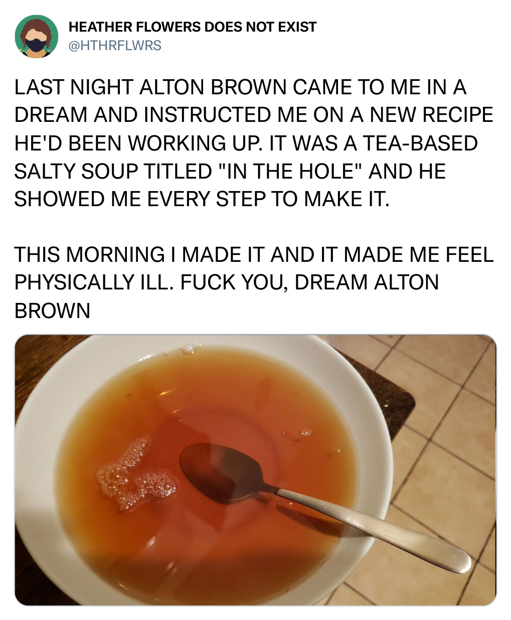 funny tweets - recipe - Heather Flowers Does Not Exist Last Night Alton Brown Came To Me In A Dream And Instructed Me On A New Recipe He'D Been Working Up. It Was A TeaBased Salty Soup Titled "In The Hole" And He Showed Me Every Step To Make It. This Morn