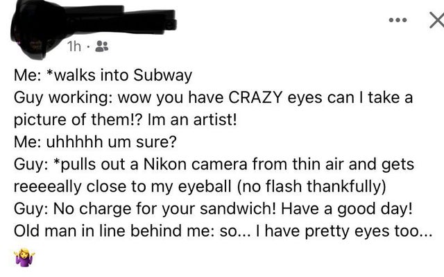angle - 1h Me walks into Subway Guy working wow you have Crazy eyes can I take a picture of them!? Im an artist! Me uhhhhh um sure? Guy pulls out a Nikon camera from thin air and gets reeeeally close to my eyeball no flash thankfully Guy No charge for you