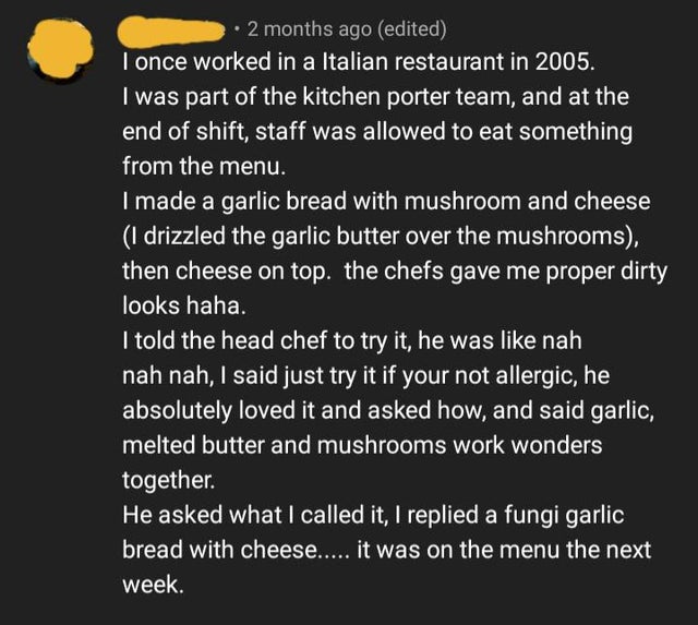 material - 2 months ago edited I once worked in a Italian restaurant in 2005. I was part of the kitchen porter team, and at the end of shift, staff was allowed to eat something from the menu. I made a garlic bread with mushroom and cheese 1 drizzled the g