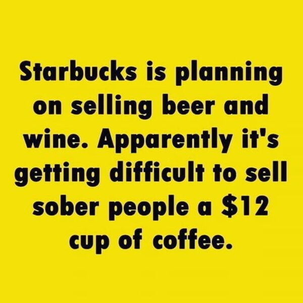you want to hurt me - Starbucks is planning on selling beer and wine. Apparently it's getting difficult to sell sober people a $12 cup of coffee.