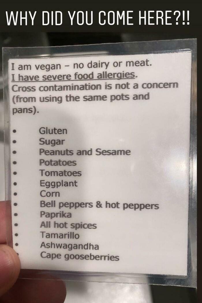 cringe - entitled people - Why Did You Come Here?!! I am vegan no dairy or meat. I have severe food allergies. Cross contamination is not a concern from using the same pots and pans. Gluten Sugar Peanuts and Sesame Potatoes Tomatoes Eggplant Corn Bell pep