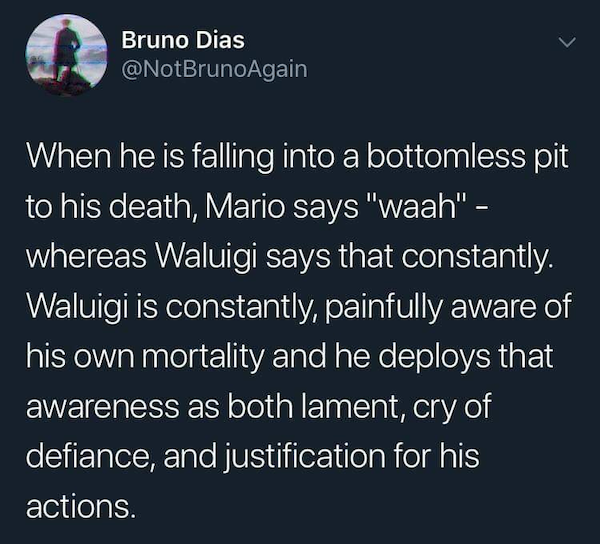 paw patrol kinda mid - Bruno Dias When he is falling into a bottomless pit to his death, Mario says "waah" whereas Waluigi says that constantly. Waluigi is constantly, painfully aware of his own mortality and he deploys that awareness as both lament, cry 