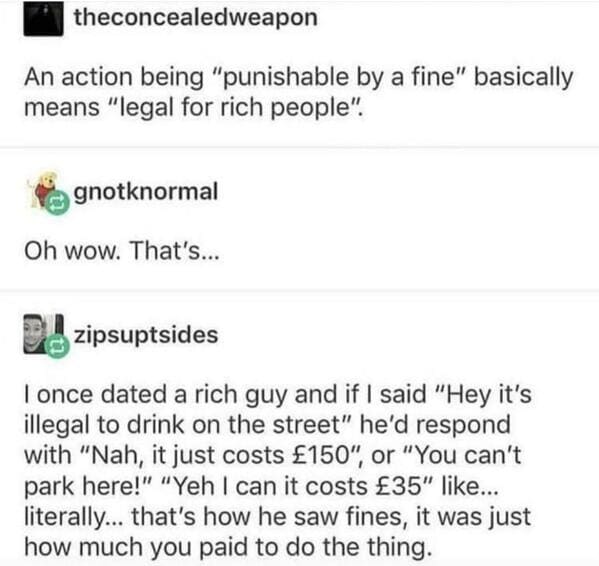 super entitled people - punishable by fine means legal for the rich - theconcealedweapon An action being "punishable by a fine" basically means "legal for rich people". gnotknormal Oh wow. That's... . zipsuptsides I once dated a rich guy and if I said "He