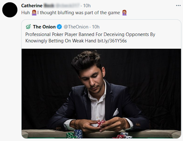 missed the joke  - conversation - Catherine 10h Huh I thought bluffing was part of the game 2 The Onion 10h Professional Poker Player Banned For Deceiving Opponents By Knowingly Betting On Weak Hand bit.ly361Y565