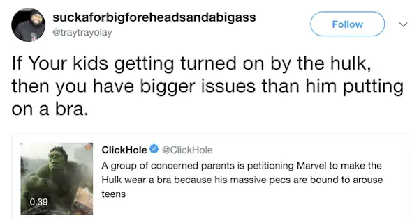 missed the joke  - quotes - suckaforbigforeheadsandabigass If Your kids getting turned on by the hulk, then you have bigger issues than him putting on a bra. ClickHole A group of concerned parents is petitioning Marvel to make the Hulk wear a bra because