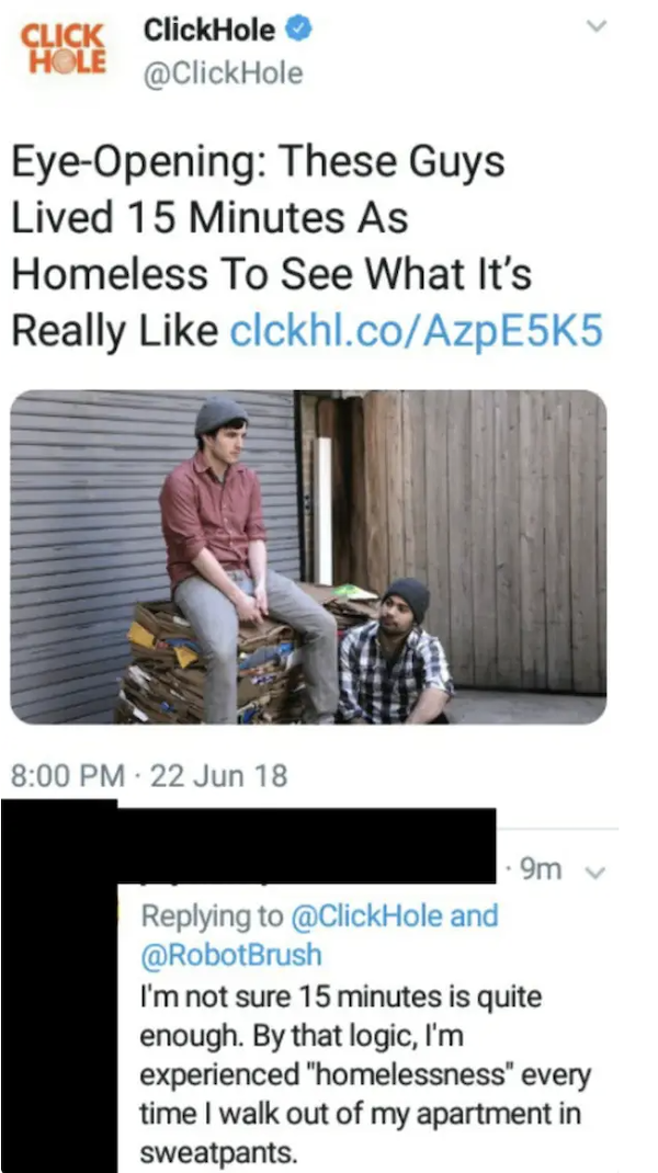missed the joke  - media - Click ClickHole Hole EyeOpening These Guys Lived 15 Minutes As Homeless To See What It's Really clckhl.coAzpE555 22 Jun 18 9m and I'm not sure 15 minutes is quite enough. By that logic, I'm experienced