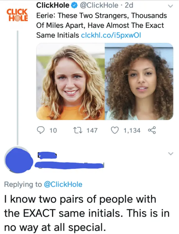 missed the joke  - Click Hole ClickHole 2d Eerie These Two Strangers, Thousands Of Miles Apart, Have Almost The Exact Same Initials clckhl.coi5pxwol 10 22 147 1,134 I know two pairs of people with the Exact same initials. This is in no way at all spec