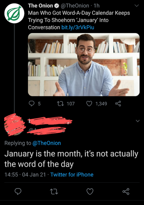 missed the joke  - The Onion 1h Man Who Got WordADay Calendar Keeps Trying To Shoehorn 'January' Into Conversation bit.ly3rVkPiu 25 12 107 1,349 8 January is the month, it's not actually the word of the day . 04 Jan 21 Twitter for iPhone 27 i