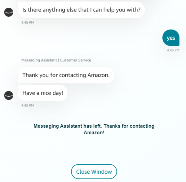 website - Is there anything else that I can help you with? yes Messaging Assistant Customer Service Thank you for contacting Amazon. Have a nice day! Messaging Assistant has left. Thanks for contacting Amazon! Close Window