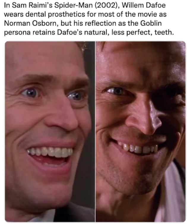 movie easter eggs - willem dafoe teeth spiderman - In Sam Raimi's SpiderMan 2002, Willem Dafoe wears dental prosthetics for most of the movie as Norman Osborn, but his reflection as the Goblin persona retains Dafoe's natural, less perfect, teeth. 3860