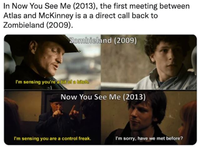 movie easter eggs - photo caption - In Now You See Me 2013, the first meeting between Atlas and McKinney is a a direct call back to Zombieland 2009. Zombieland 2009 I'm sensing you're a bit of a neh Now You See Me 2013 I'm sensing you are a control freak.