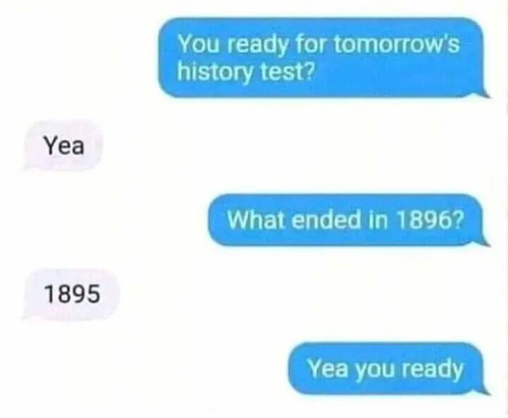 jokes to make someone laugh - You ready for tomorrow's history test? Yea What ended in 1896? 1895 Yea you ready