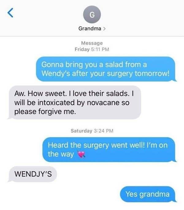 im gonna bring you a salad from wendys grandma -  Message Friday Gonna bring you a salad from a Wendy's after your surgery tomorrow! Aw. How sweet. I love their salads. I will be intoxicated by novacane so please forgive me. Saturday Heard the surgery wen