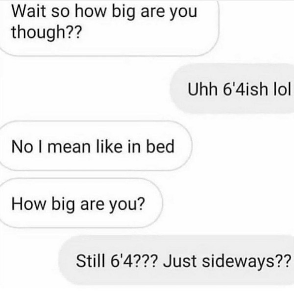 dirty memes and pics - still 6 4 just sideways - Wait so how big are you though?? Uhh 6'4ish lol No I mean in bed How big are you? Still 6'4??? Just sideways??
