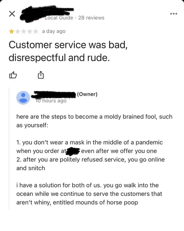 savage comments - entitled customer reviews - Local Guide 28 reviews a day ago Customer service was bad, disrespectful and rude. Owner 10 hours ago here are the steps to become a moldy brained fool, such as yourself 1. you don't wear a mask in the middle 