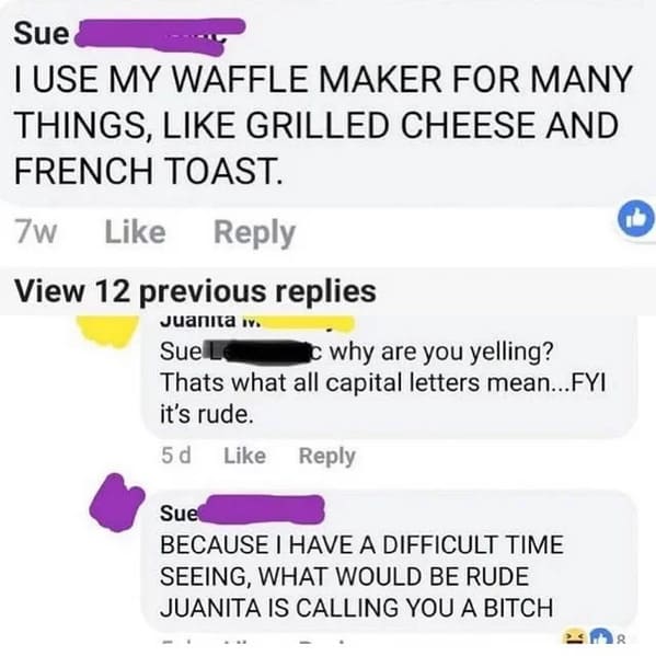 savage comments - would be rude juanita is calling you - Sue Tuse My Waffle Maker For Many Things, Grilled Cheese And French Toast. 7w View 12 previous replies Juanita iv. Sue why are you yelling? Thats what all capital letters mean...Fyi it's rude. 5d Su
