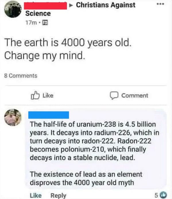 savage comments - web page - Christians Against ... Science 17m. The earth is 4000 years old. Change my mind. 8 Comment The halflife of uranium238 is 4.5 billion years. It decays into radium226, which in turn decays into radon222. Radon222 becomes poloniu