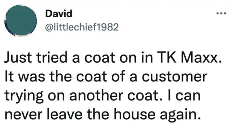 awkward moments - provincial health services authority - David Just tried a coat on in Tk Maxx. It was the coat of a customer trying on another coat. I can never leave the house again.